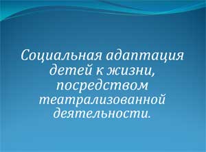 Социальная адаптация детей к жизни, посредством театрализованной деятельности.